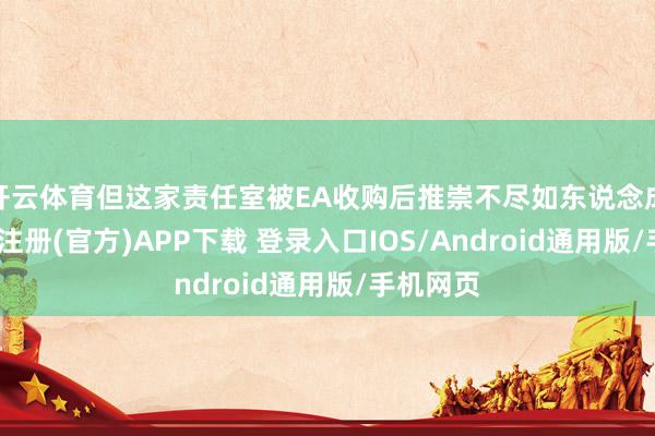 开云体育但这家责任室被EA收购后推崇不尽如东说念成见-开云注册(官方)APP下载 登录入口IOS/Android通用版/手机网页