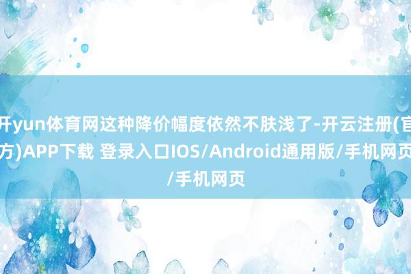 开yun体育网这种降价幅度依然不肤浅了-开云注册(官方)APP下载 登录入口IOS/Android通用版/手机网页