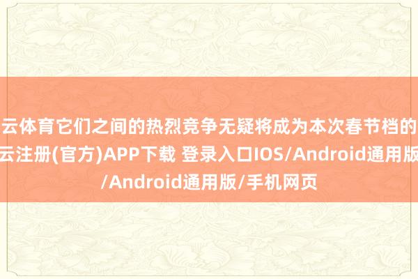 开云体育它们之间的热烈竞争无疑将成为本次春节档的最大看点-开云注册(官方)APP下载 登录入口IOS/Android通用版/手机网页